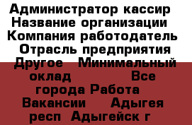 Администратор-кассир › Название организации ­ Компания-работодатель › Отрасль предприятия ­ Другое › Минимальный оклад ­ 15 000 - Все города Работа » Вакансии   . Адыгея респ.,Адыгейск г.